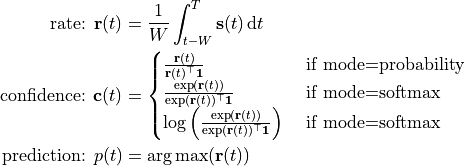 \text{rate: } {\bf r}(t)
    &= \frac{1}{W}\int_{t-W}^T {\bf s}(t)\,\text dt \

\text{confidence: } {\bf c}(t) &= \begin{cases}
    \frac{{\bf r}(t)}{{\bf r}(t)^\top {\bf1}}
        &\text{ if mode=probability} \\
    \frac{\exp({\bf r}(t))}{\exp({\bf r}(t))^\top \bf1}
        &\text{ if mode=softmax} \\
    \log\left(
        \frac{\exp({\bf r}(t))}{\exp({\bf r}(t))^\top \bf1}
    \right) &\text{ if mode=softmax}
\end{cases} \

\text{prediction: } p(t) &= \arg\max({\bf r}(t))